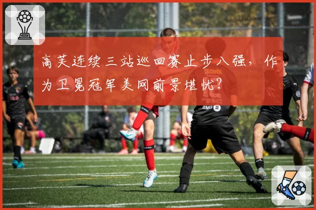 高芙连续三站巡回赛止步八强，作为卫冕冠军美网前景堪忧？
