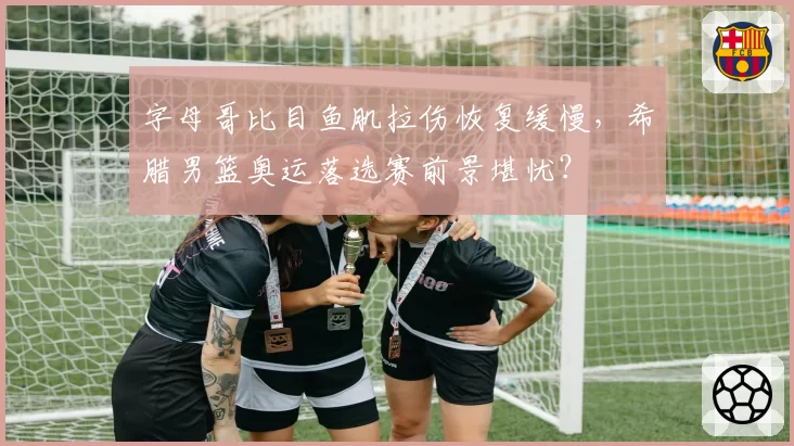 字母哥比目鱼肌拉伤恢复缓慢，希腊男篮奥运落选赛前景堪忧？