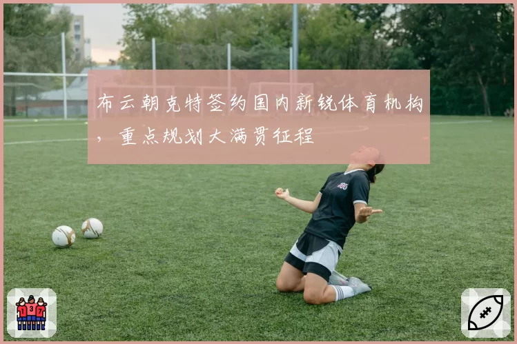 布云朝克特签约国内新锐体育机构,重点规划大满贯征程