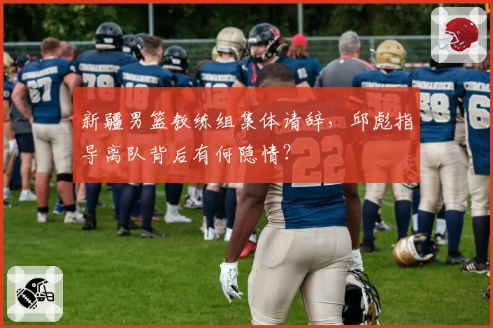 新疆男篮教练组集体请辞，邱彪指导离队背后有何隐情？