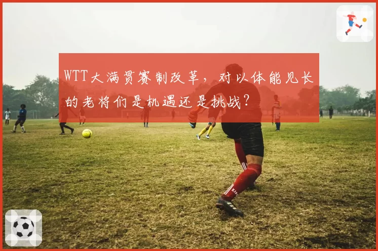 WTT大满贯赛制改革,对以体能见长的老将们是机遇还是挑战?