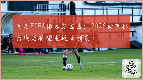 国足FIFA排名新高度：2026世界杯出线后有望重返亚洲前六