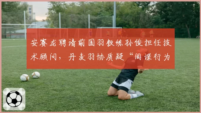 安赛龙聘请前国羽教练孙俊担任技术顾问，丹麦羽协质疑“间谍行为”