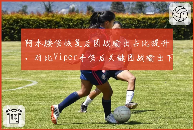 阿水腰伤恢复后团战输出占比提升，对比Viper手伤后关键团战输出下降
