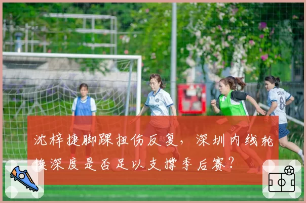 沈梓捷脚踝扭伤反复,深圳内线轮换深度是否足以支撑季后赛?