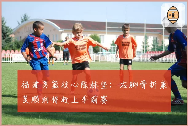 福建男篮核心陈林坚：右脚骨折康复顺利将赶上季前赛