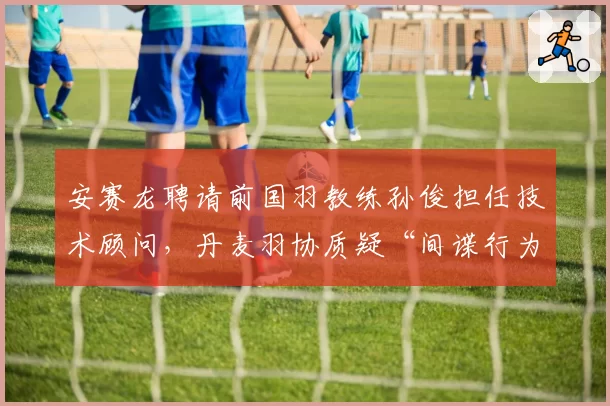 安赛龙聘请前国羽教练孙俊担任技术顾问，丹麦羽协质疑“间谍行为”