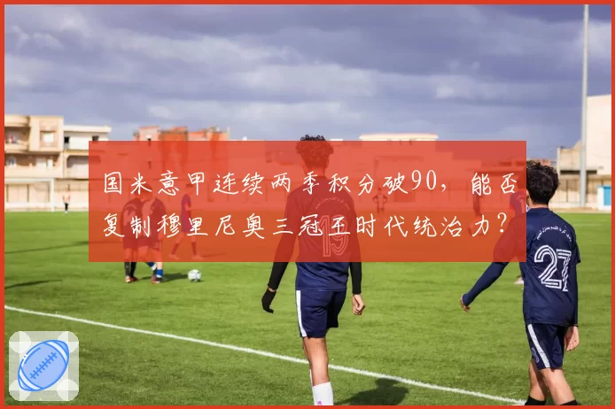 国米意甲连续两季积分破90，能否复制穆里尼奥三冠王时代统治力？