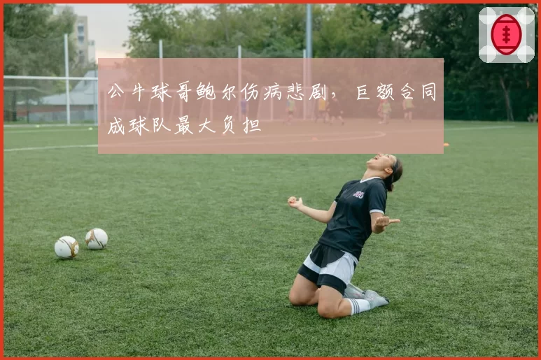 公牛球哥鲍尔伤病悲剧,巨额合同成球队最大负担