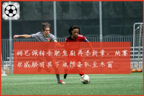 姆巴佩转会肥皂剧再添新章，纳赛尔威胁将其下放预备队至冬窗