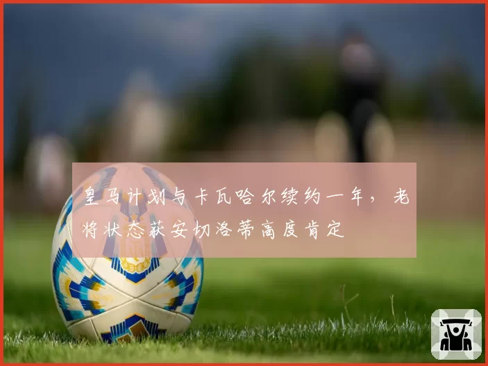 皇马计划与卡瓦哈尔续约一年,老将状态获安切洛蒂高度肯定
