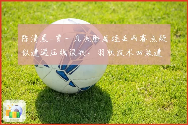 陈清晨_贾一凡决胜局连丢两赛点疑似遭遇压线误判,羽联技术回放遭质疑