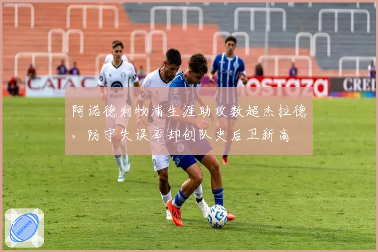 阿诺德利物浦生涯助攻数超杰拉德,防守失误率却创队史后卫新高