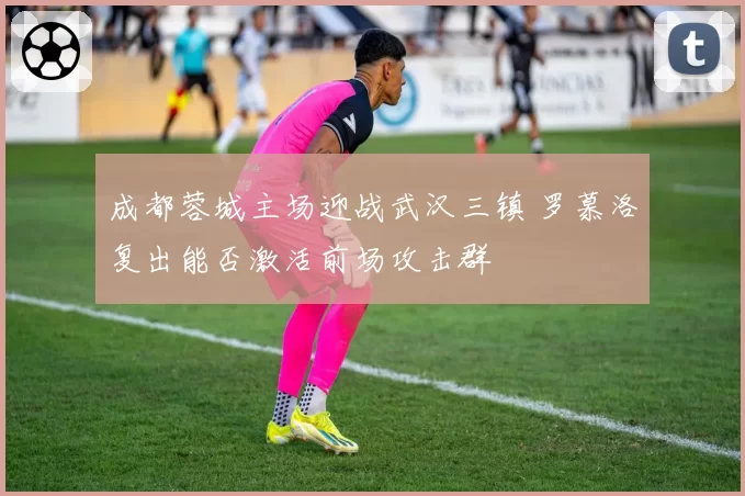 成都蓉城主场迎战武汉三镇 罗慕洛复出能否激活前场攻击群