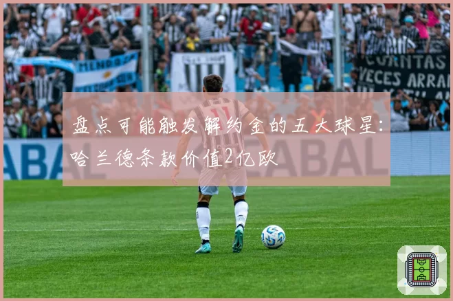 盘点可能触发解约金的五大球星:哈兰德条款价值2亿欧