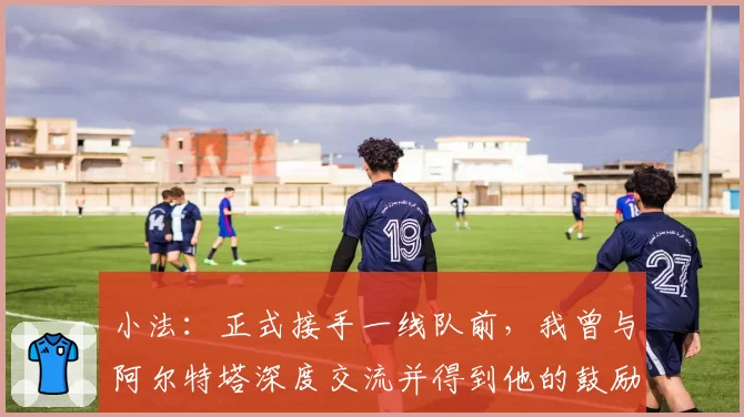 小法:正式接手一线队前,我曾与阿尔特塔深度交流并得到他的鼓励