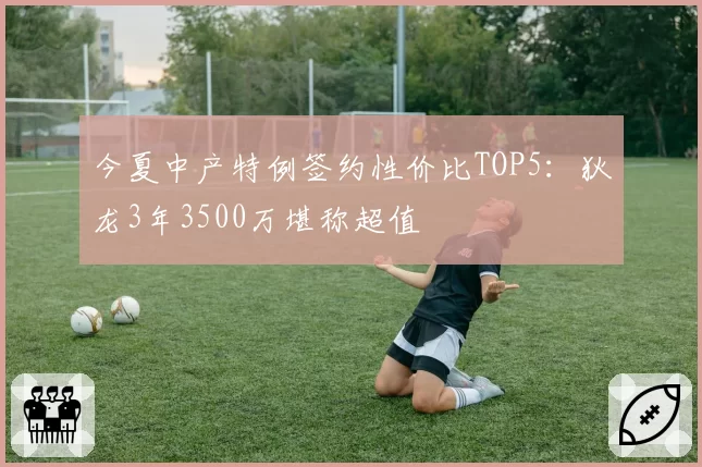 今夏中产特例签约性价比TOP5:狄龙3年3500万堪称超值