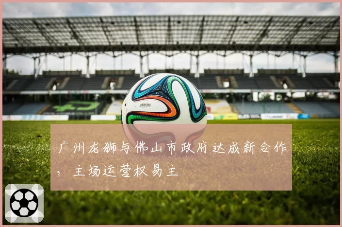 广州龙狮与佛山市政府达成新合作,主场运营权易主