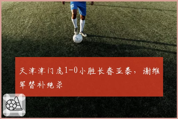 天津津门虎1-0小胜长春亚泰,谢维军替补绝杀