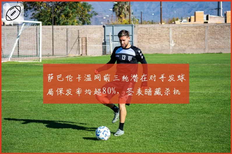 萨巴伦卡温网前三轮潜在对手发球局保发率均超80%,签表暗藏杀机