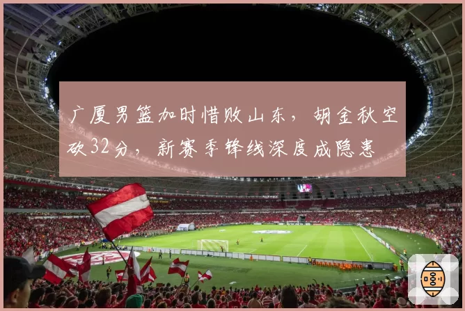 广厦男篮加时惜败山东,胡金秋空砍32分,新赛季锋线深度成隐患