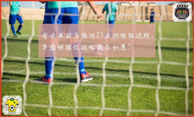 奇才库兹马场均25分却难阻连败，华盛顿摆烂战略能否如愿？