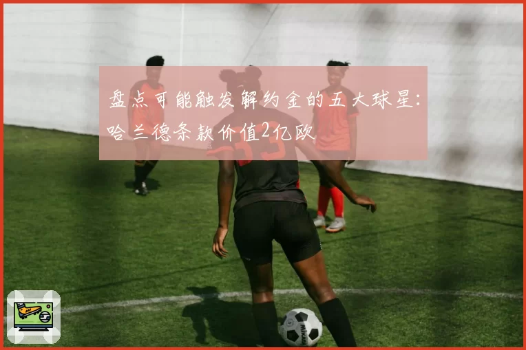 盘点可能触发解约金的五大球星:哈兰德条款价值2亿欧