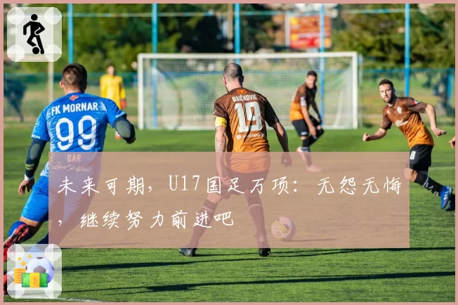 未来可期，U17国足万项：无怨无悔，继续努力前进吧