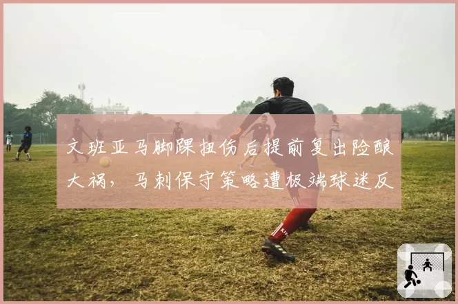文班亚马脚踝扭伤后提前复出险酿大祸,马刺保守策略遭极端球迷反噬