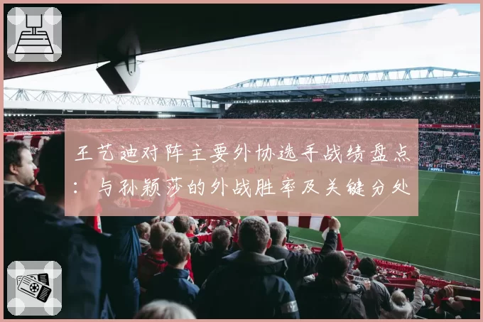 王艺迪对阵主要外协选手战绩盘点：与孙颖莎的外战胜率及关键分处理对比