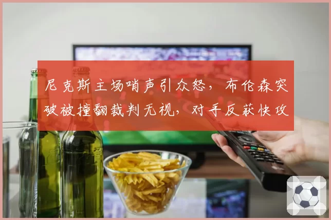 尼克斯主场哨声引众怒，布伦森突破被撞翻裁判无视，对手反获快攻机会