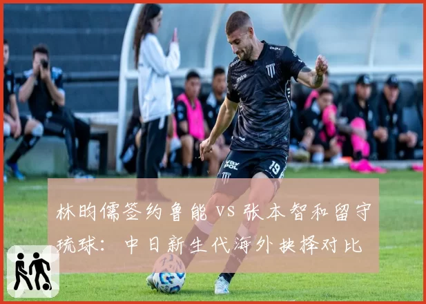 林昀儒签约鲁能 vs 张本智和留守琉球：中日新生代海外抉择对比