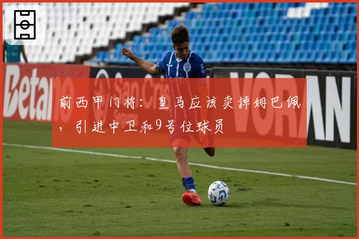 前西甲门将：皇马应该卖掉姆巴佩，引进中卫和9号位球员