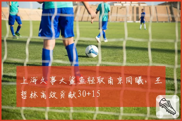 上海久事大鲨鱼轻取南京同曦，王哲林高效贡献30+15