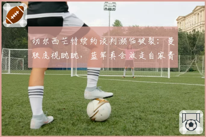 切尔西芒特续约谈判濒临破裂：曼联虎视眈眈，蓝军真会放走自家青训？