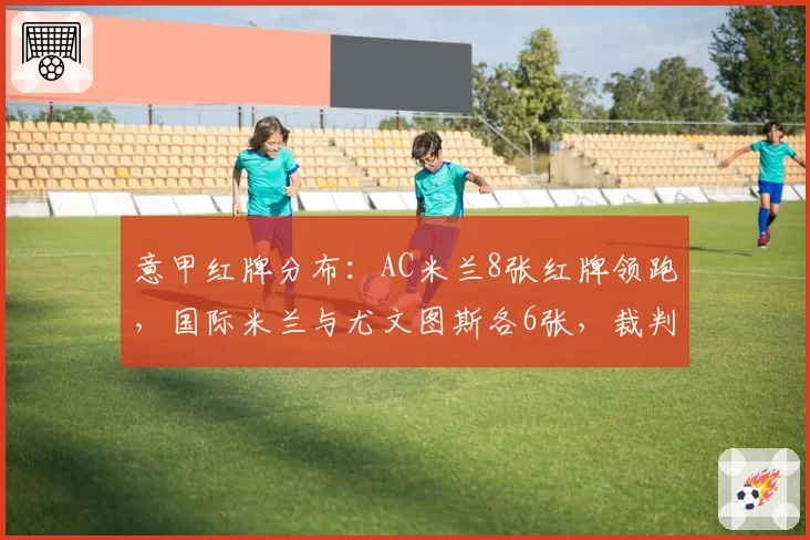 意甲红牌分布：AC米兰8张红牌领跑，国际米兰与尤文图斯各6张，裁判尺度遭批