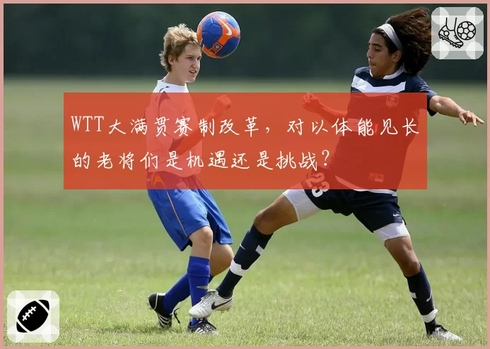 WTT大满贯赛制改革,对以体能见长的老将们是机遇还是挑战?