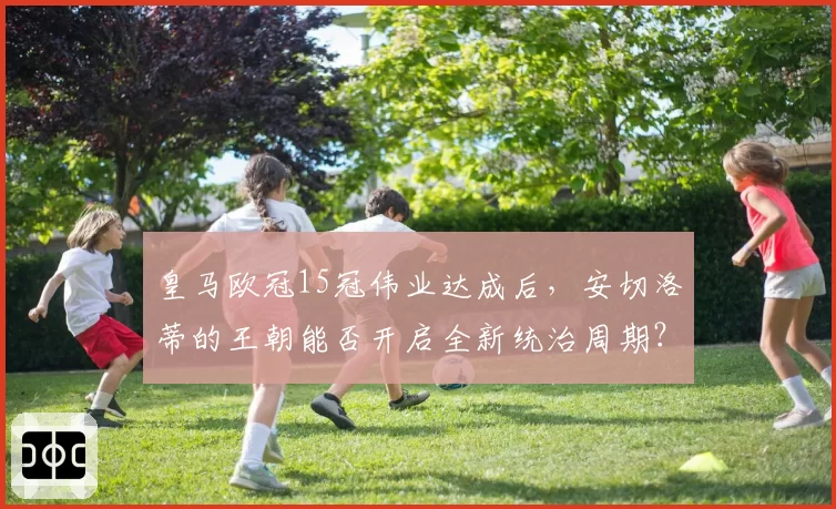 皇马欧冠15冠伟业达成后,安切洛蒂的王朝能否开启全新统治周期?