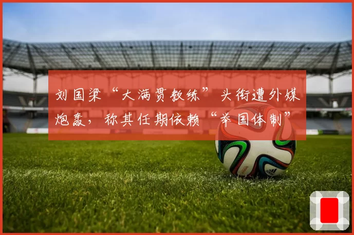 刘国梁“大满贯教练”头衔遭外媒炮轰，称其任期依赖“举国体制”
