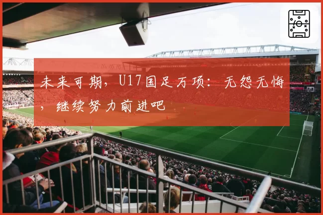 未来可期，U17国足万项：无怨无悔，继续努力前进吧