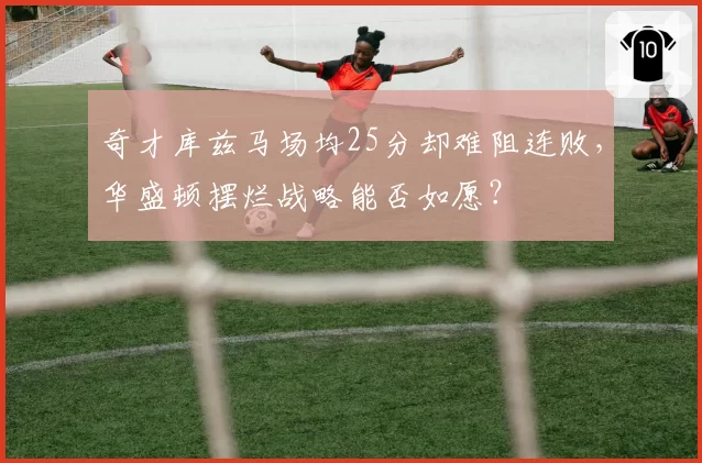 奇才库兹马场均25分却难阻连败，华盛顿摆烂战略能否如愿？