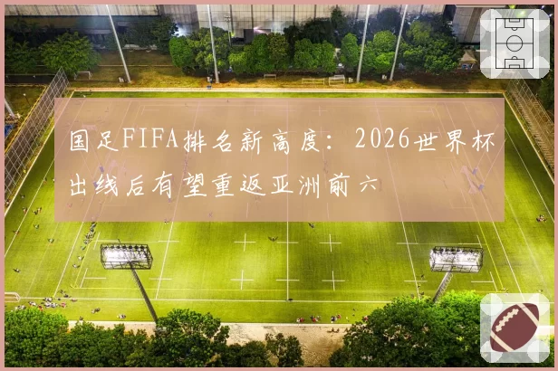 国足FIFA排名新高度：2026世界杯出线后有望重返亚洲前六