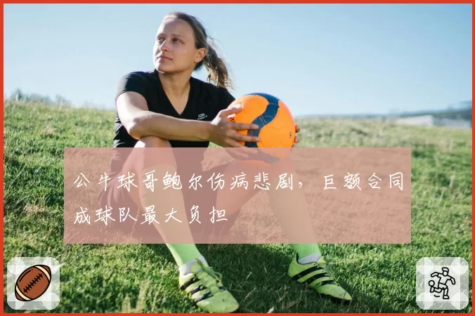 公牛球哥鲍尔伤病悲剧,巨额合同成球队最大负担