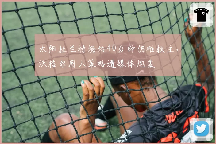 太阳杜兰特场均40分钟仍难救主，沃格尔用人策略遭媒体炮轰