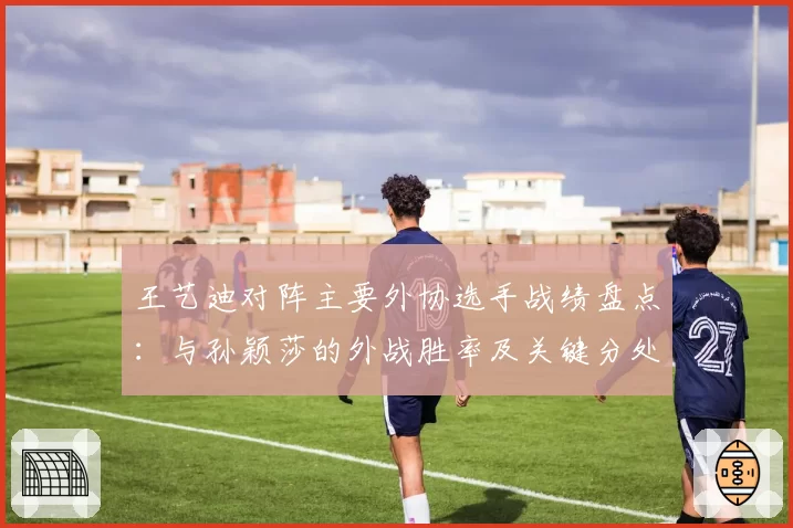 王艺迪对阵主要外协选手战绩盘点：与孙颖莎的外战胜率及关键分处理对比